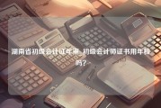 湖南省初级会计证年审_初级会计师证书用年检吗？