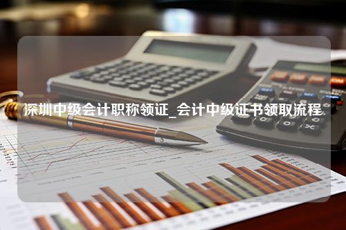 深圳中级会计职称领证_会计中级证书领取流程
