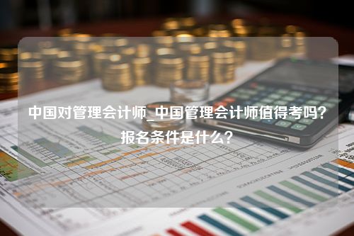中国对管理会计师_中国管理会计师值得考吗？报名条件是什么？