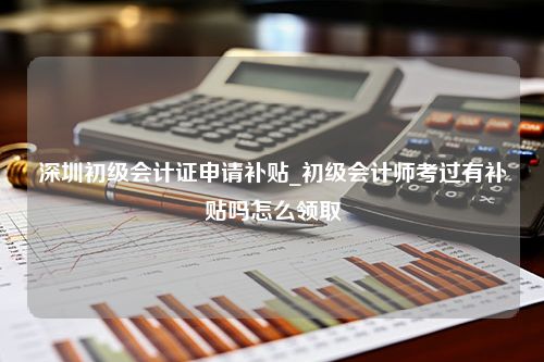 深圳初级会计证申请补贴_初级会计师考过有补贴吗怎么领取