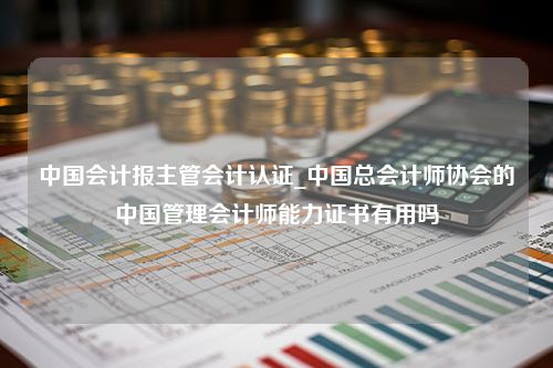 中国会计报主管会计认证_中国总会计师协会的中国管理会计师能力证书有用吗