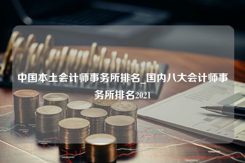 中国本土会计师事务所排名_国内八大会计师事务所排名2021