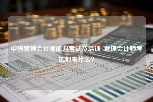 中国管理会计师能力考试及培训_管理会计师考试都考什么？